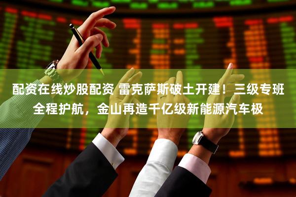 配资在线炒股配资 雷克萨斯破土开建！三级专班全程护航，金山再造千亿级新能源汽车极