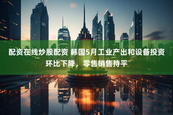配资在线炒股配资 韩国5月工业产出和设备投资环比下降，零售销售持平
