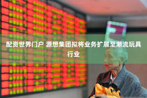 配资世界门户 源想集团拟将业务扩展至潮流玩具行业