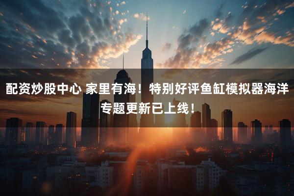 配资炒股中心 家里有海！特别好评鱼缸模拟器海洋专题更新已上线！