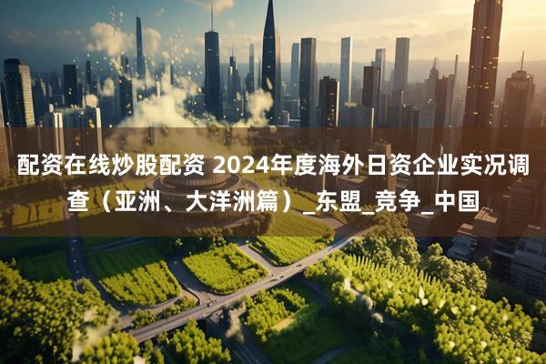 配资在线炒股配资 2024年度海外日资企业实况调查（亚洲、大洋洲篇）_东盟_竞争_中国