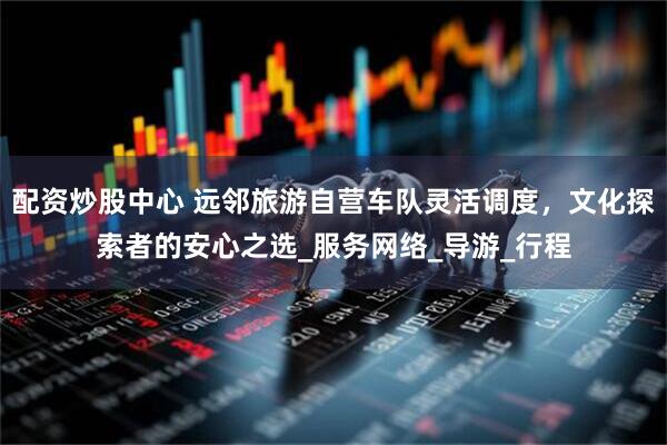 配资炒股中心 远邻旅游自营车队灵活调度，文化探索者的安心之选_服务网络_导游_行程