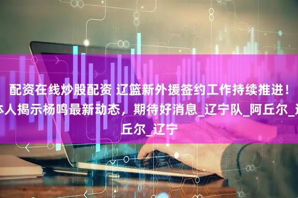 配资在线炒股配资 辽篮新外援签约工作持续推进！媒体人揭示杨鸣最新动态，期待好消息_辽宁队_阿丘尔_辽宁