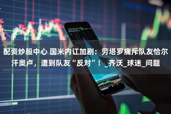 配资炒股中心 国米内讧加剧：劳塔罗痛斥队友恰尔汗奥卢，遭到队友“反对”！_齐沃_球迷_问题