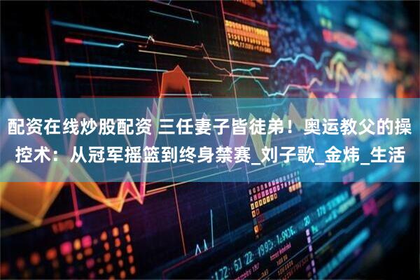 配资在线炒股配资 三任妻子皆徒弟！奥运教父的操控术：从冠军摇篮到终身禁赛_刘子歌_金炜_生活