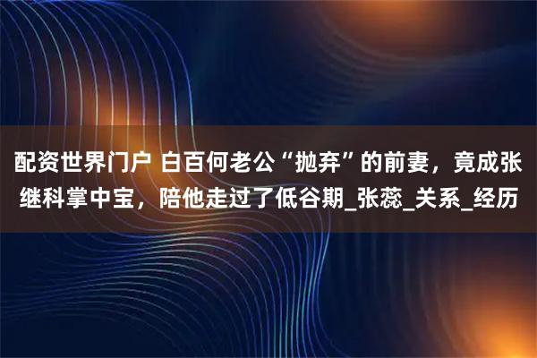 配资世界门户 白百何老公“抛弃”的前妻，竟成张继科掌中宝，陪他走过了低谷期_张蕊_关系_经历