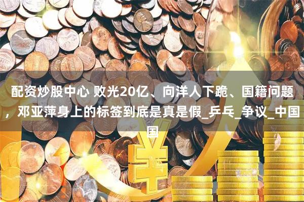 配资炒股中心 败光20亿、向洋人下跪、国籍问题，邓亚萍身上的标签到底是真是假_乒乓_争议_中国