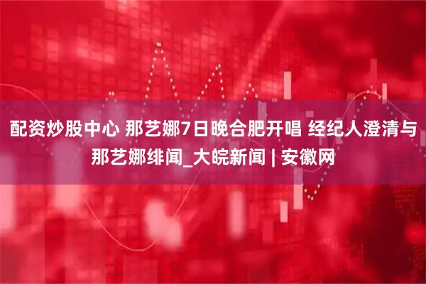 配资炒股中心 那艺娜7日晚合肥开唱 经纪人澄清与那艺娜绯闻_大皖新闻 | 安徽网