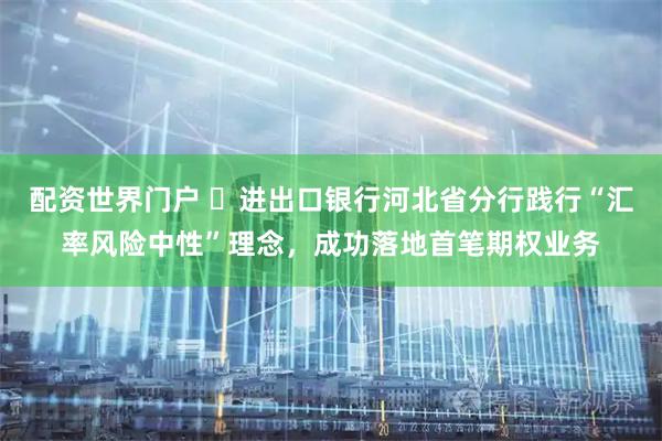 配资世界门户 ​进出口银行河北省分行践行“汇率风险中性”理念，成功落地首笔期权业务