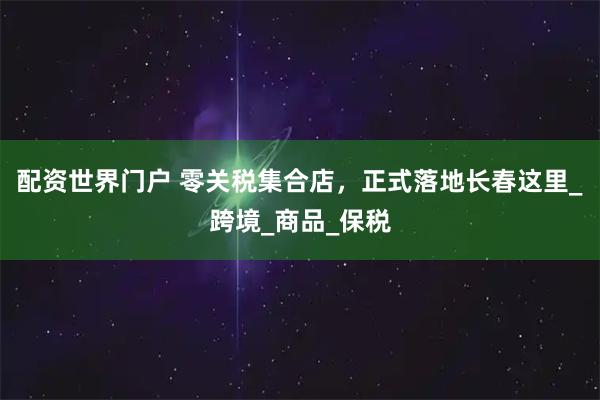 配资世界门户 零关税集合店，正式落地长春这里_跨境_商品_保税