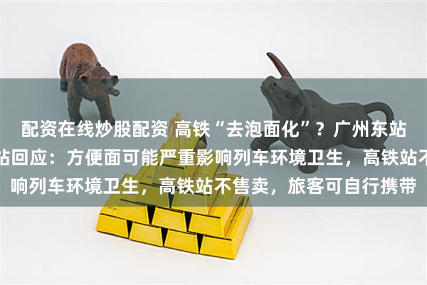 配资在线炒股配资 高铁“去泡面化”？广州东站商户全面下架泡面，车站回应：方便面可能严重影响列车环境卫生，高铁站不售卖，旅客可自行携带