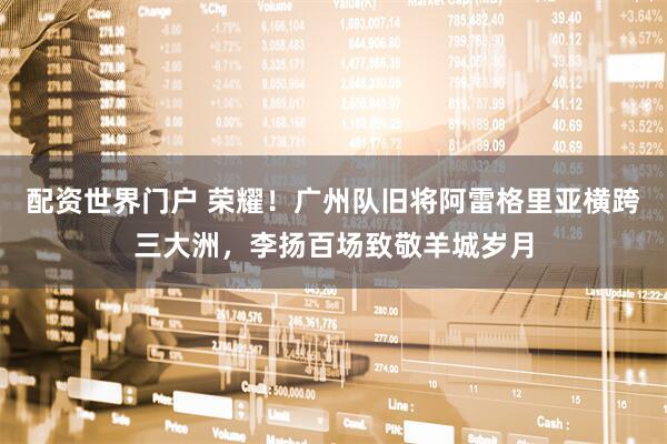 配资世界门户 荣耀！广州队旧将阿雷格里亚横跨三大洲，李扬百场致敬羊城岁月