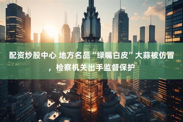 配资炒股中心 地方名品“绿嘴白皮”大蒜被仿冒，检察机关出手监督保护