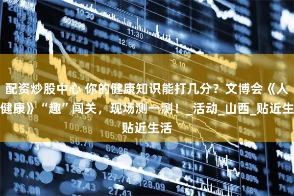 配资炒股中心 你的健康知识能打几分？文博会《人人健康》“趣”闯关，现场测一测！_活动_山西_贴近生活