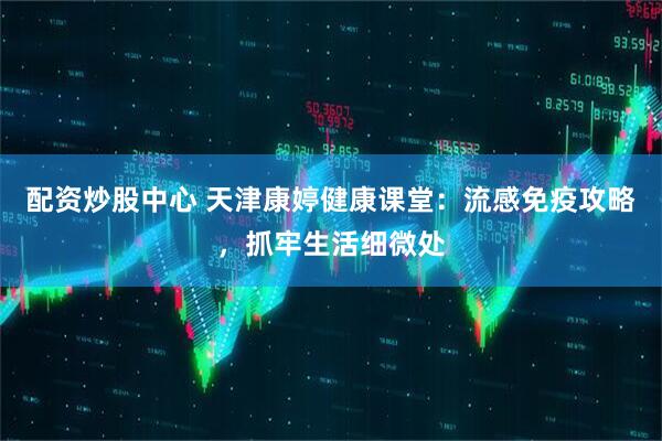 配资炒股中心 天津康婷健康课堂：流感免疫攻略，抓牢生活细微处