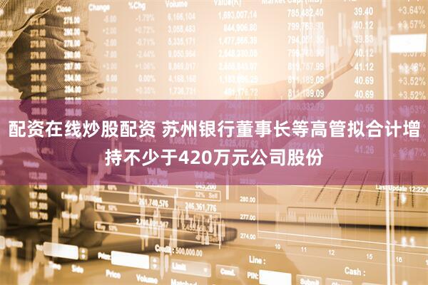 配资在线炒股配资 苏州银行董事长等高管拟合计增持不少于420万元公司股份
