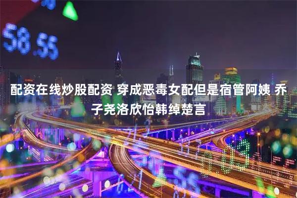 配资在线炒股配资 穿成恶毒女配但是宿管阿姨 乔子尧洛欣怡韩绰楚言