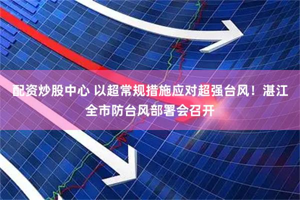 配资炒股中心 以超常规措施应对超强台风！湛江全市防台风部署会召开