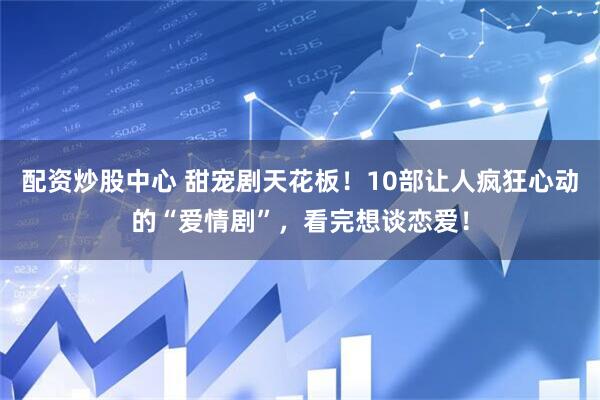配资炒股中心 甜宠剧天花板！10部让人疯狂心动的“爱情剧”，看完想谈恋爱！