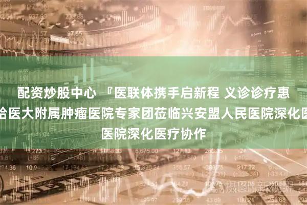 配资炒股中心 『医联体携手启新程 义诊诊疗惠民生』哈医大附属肿瘤医院专家团莅临兴安盟人民医院深化医疗协作