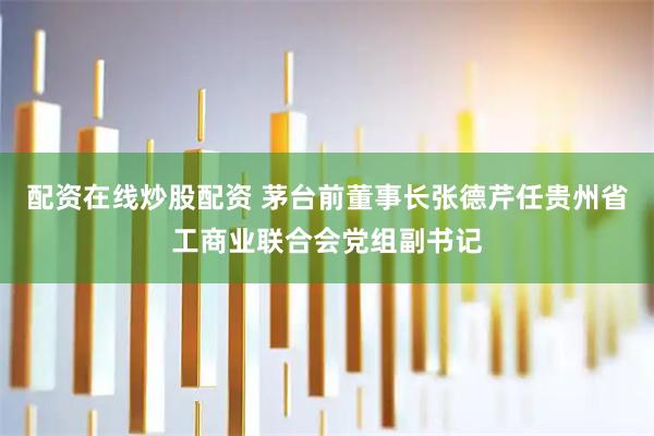 配资在线炒股配资 茅台前董事长张德芹任贵州省工商业联合会党组副书记