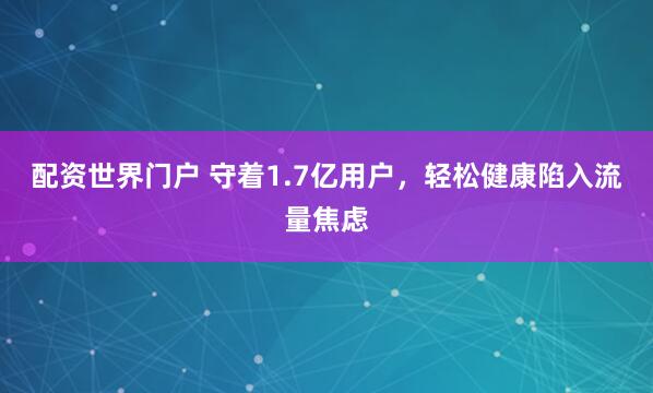 配资世界门户 守着1.7亿用户，轻松健康陷入流量焦虑