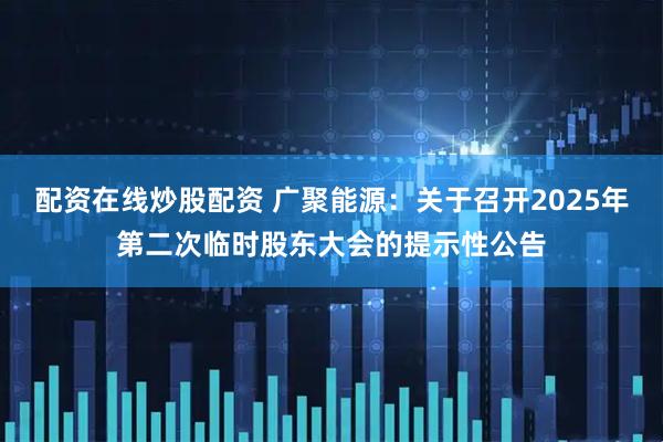 配资在线炒股配资 广聚能源：关于召开2025年第二次临时股东大会的提示性公告