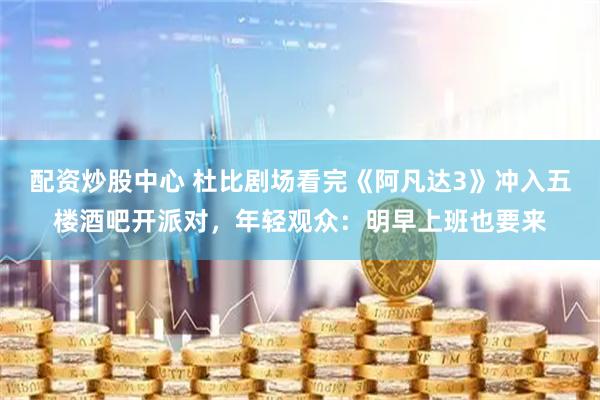 配资炒股中心 杜比剧场看完《阿凡达3》冲入五楼酒吧开派对，年轻观众：明早上班也要来