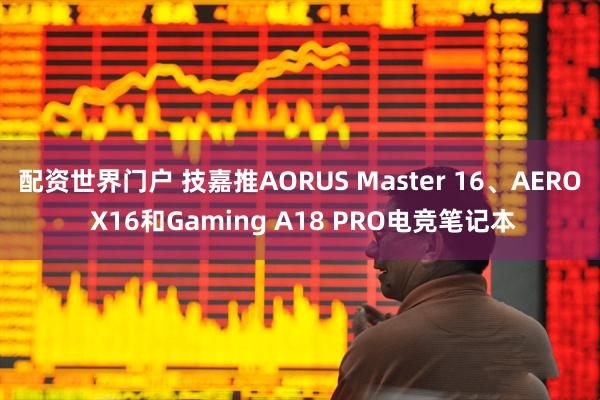 配资世界门户 技嘉推AORUS Master 16、AERO X16和Gaming A18 PRO电竞笔记本