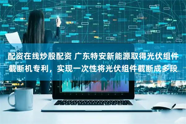 配资在线炒股配资 广东特安新能源取得光伏组件截断机专利，实现一次性将光伏组件截断成多段