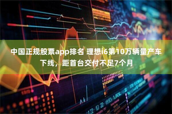 中国正规股票app排名 理想i6第10万辆量产车下线,距首台交付不足7个月