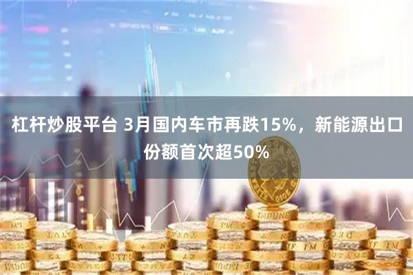 杠杆炒股平台 3月国内车市再跌15%，新能源出口份额首次超50%
