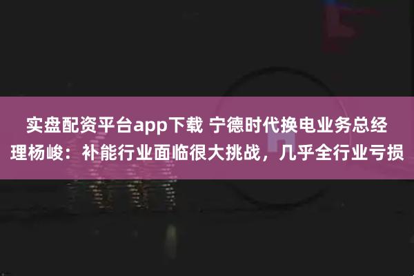 实盘配资平台app下载 宁德时代换电业务总经理杨峻：补能行业面临很大挑战，几乎全行业亏损